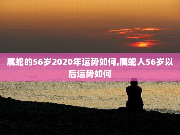 属蛇的56岁2020年运势如何,属蛇人56岁以后运势如何
