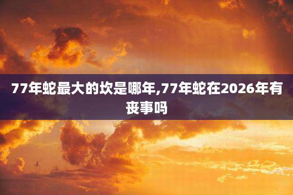 77年蛇最大的坎是哪年,77年蛇在2026年有丧事吗