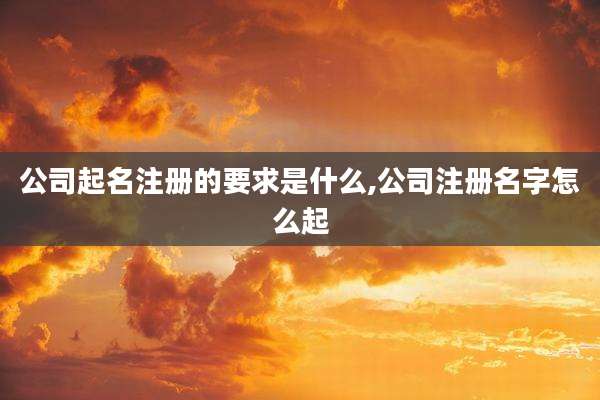 公司起名注册的要求是什么,公司注册名字怎么起