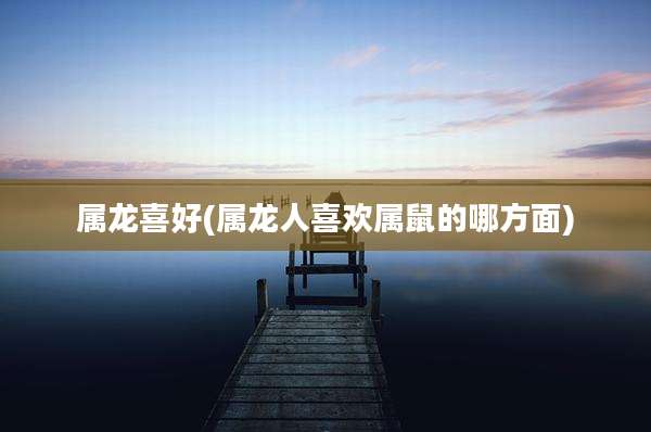 属龙喜好(属龙人喜欢属鼠的哪方面)
