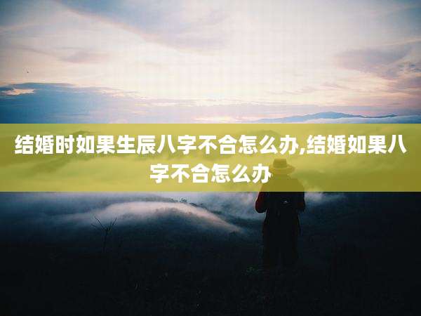 结婚时如果生辰八字不合怎么办,结婚如果八字不合怎么办