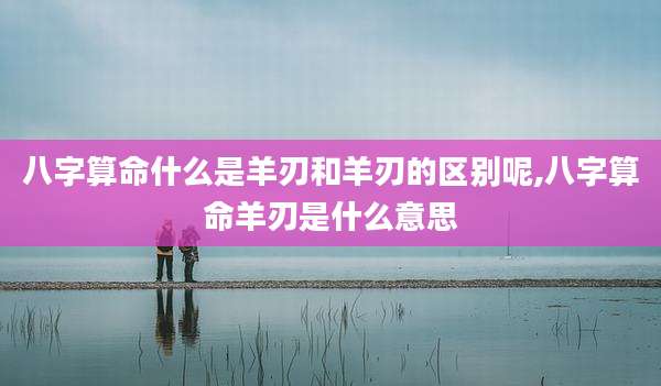 八字算命什么是羊刃和羊刃的区别呢,八字算命羊刃是什么意思
