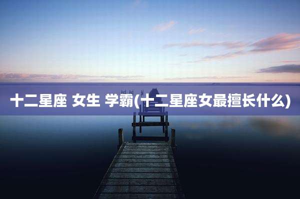 十二星座 女生 学霸(十二星座女最擅长什么)