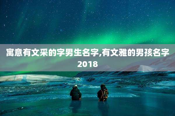 寓意有文采的字男生名字,有文雅的男孩名字2018