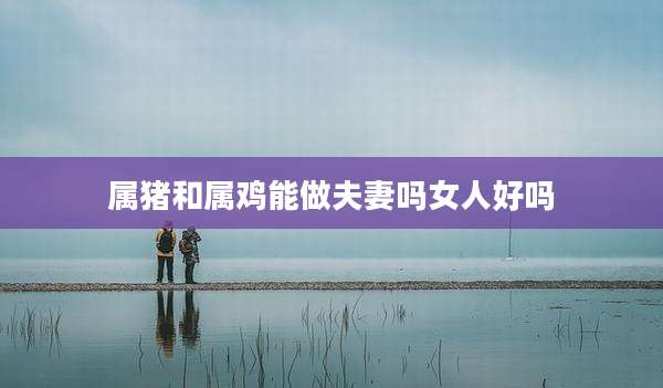 属猪和属鸡能做夫妻吗女人好吗