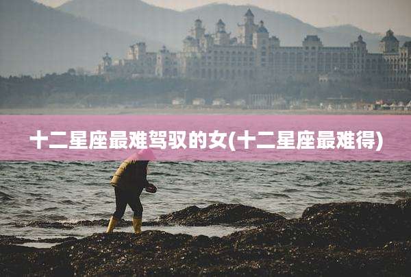 十二星座最难驾驭的女(十二星座最难得)