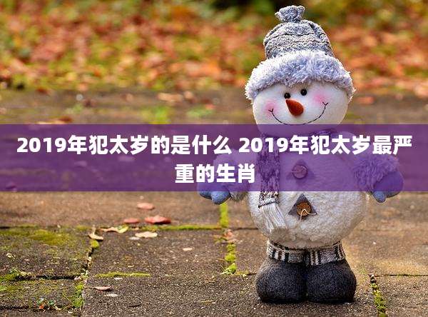 2019年犯太岁的是什么 2019年犯太岁最严重的生肖