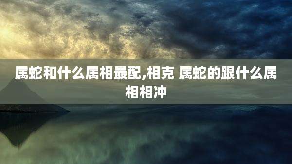 属蛇和什么属相最配,相克 属蛇的跟什么属相相冲