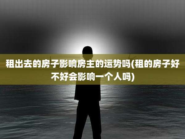 租出去的房子影响房主的运势吗(租的房子好不好会影响一个人吗)
