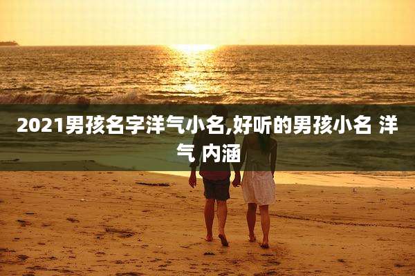 2021男孩名字洋气小名,好听的男孩小名 洋气 内涵