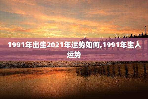 1991年出生2021年运势如何,1991年生人运势