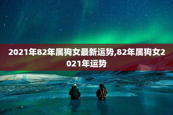 2021年82年属狗女最新运势,82年属狗女2021年运势