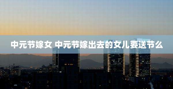 中元节嫁女 中元节嫁出去的女儿要送节么