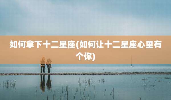 如何拿下十二星座(如何让十二星座心里有个你)