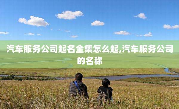 汽车服务公司起名全集怎么起,汽车服务公司的名称