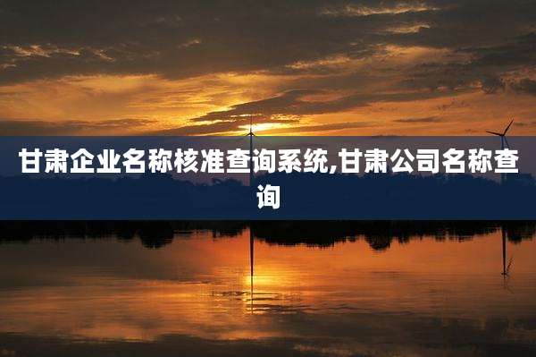 甘肃企业名称核准查询系统,甘肃公司名称查询