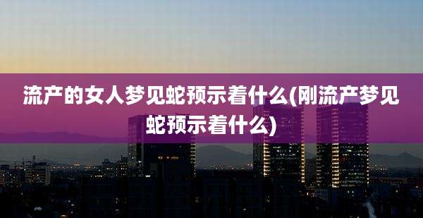 流产的女人梦见蛇预示着什么(刚流产梦见蛇预示着什么)