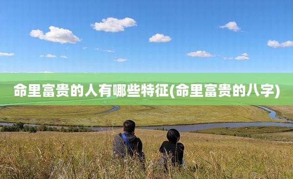 命里富贵的人有哪些特征(命里富贵的八字)