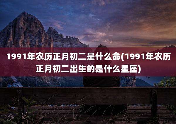 1991年农历正月初二是什么命(1991年农历正月初二出生的是什么星座)
