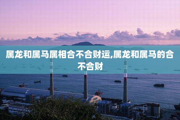 属龙和属马属相合不合财运,属龙和属马的合不合财
