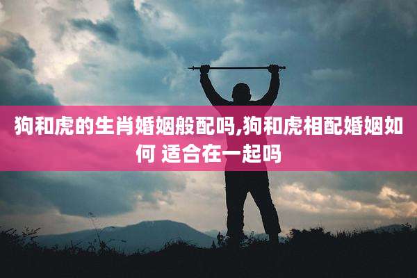狗和虎的生肖婚姻般配吗,狗和虎相配婚姻如何 适合在一起吗