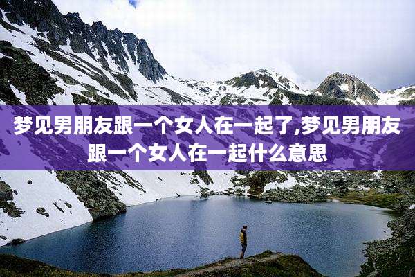 梦见男朋友跟一个女人在一起了,梦见男朋友跟一个女人在一起什么意思