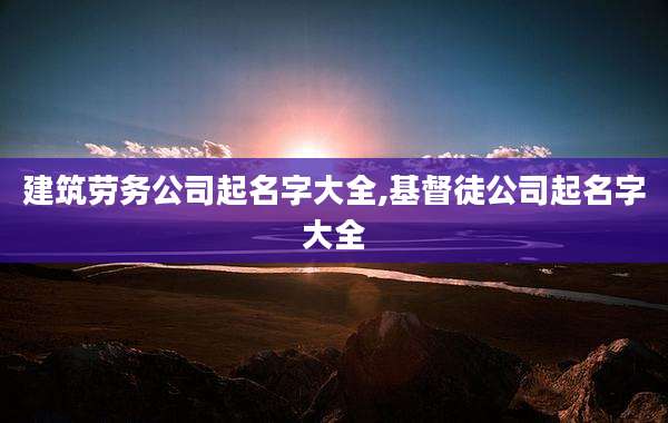 建筑劳务公司起名字大全,基督徒公司起名字大全