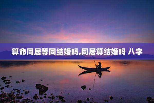 算命同居等同结婚吗,同居算结婚吗 八字