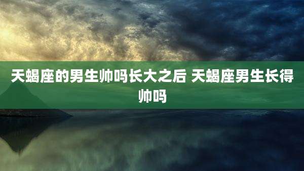 天蝎座的男生帅吗长大之后 天蝎座男生长得帅吗