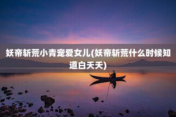 妖帝斩荒小青宠爱女儿(妖帝斩荒什么时候知道白夭夭)