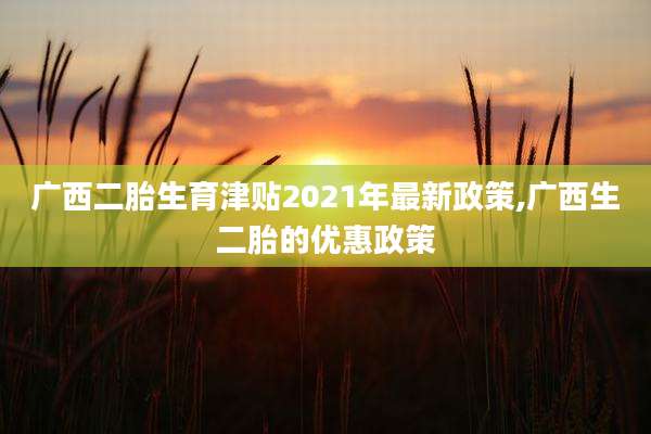 广西二胎生育津贴2021年最新政策,广西生二胎的优惠政策