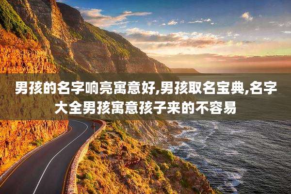 男孩的名字响亮寓意好,男孩取名宝典,名字大全男孩寓意孩子来的不容易