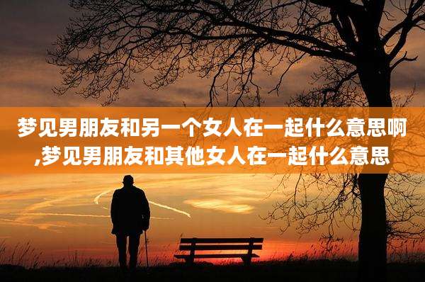 梦见男朋友和另一个女人在一起什么意思啊,梦见男朋友和其他女人在一起什么意思