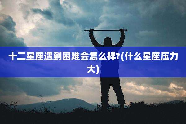 十二星座遇到困难会怎么样?(什么星座压力大)