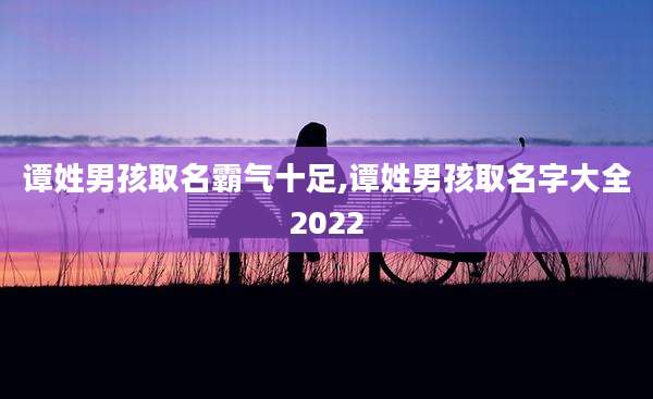 谭姓男孩取名霸气十足,谭姓男孩取名字大全2022