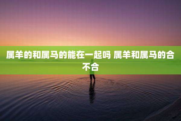 属羊的和属马的能在一起吗 属羊和属马的合不合