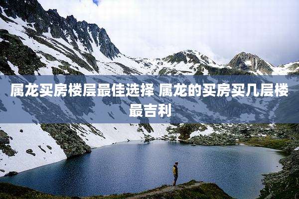 属龙买房楼层最佳选择 属龙的买房买几层楼最吉利