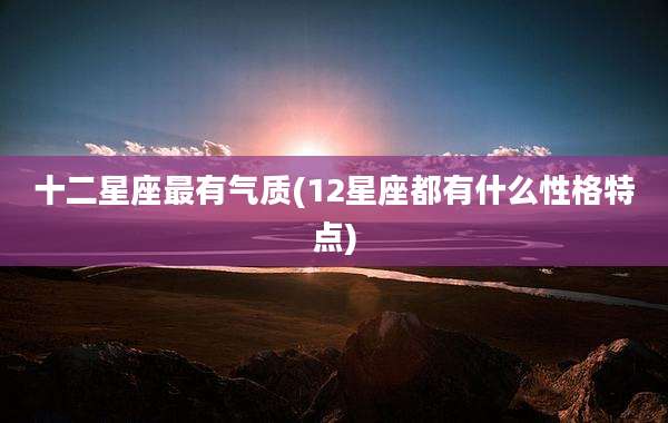 十二星座最有气质(12星座都有什么性格特点)