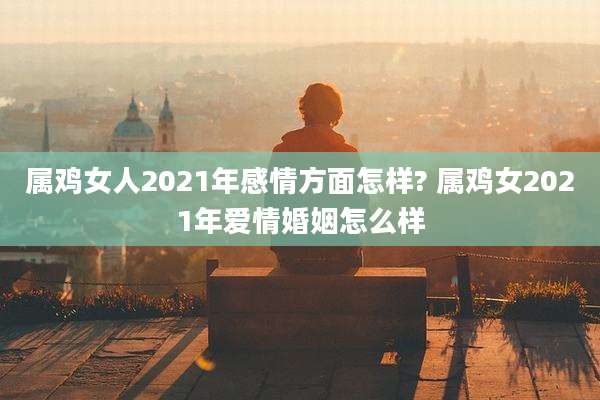 属鸡女人2021年感情方面怎样? 属鸡女2021年爱情婚姻怎么样