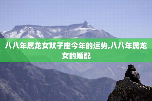 八八年属龙女双子座今年的运势,八八年属龙女的婚配
