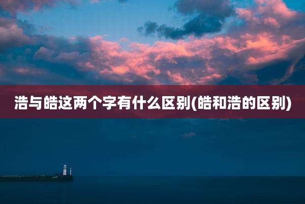 浩与皓这两个字有什么区别(皓和浩的区别)