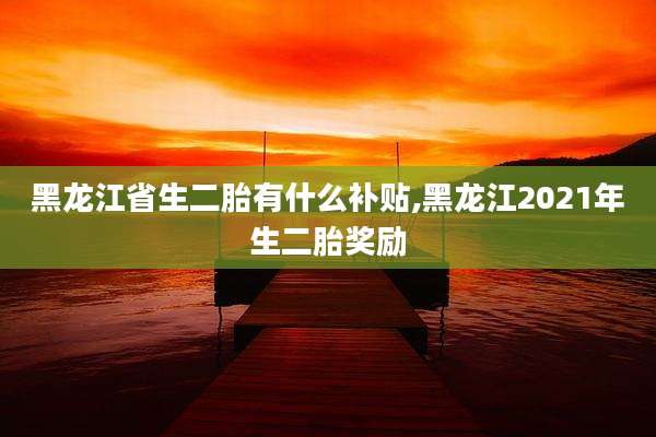 黑龙江省生二胎有什么补贴,黑龙江2021年生二胎奖励