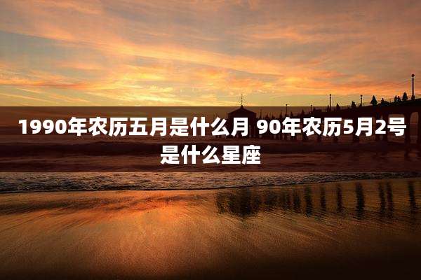 1990年农历五月是什么月 90年农历5月2号是什么星座