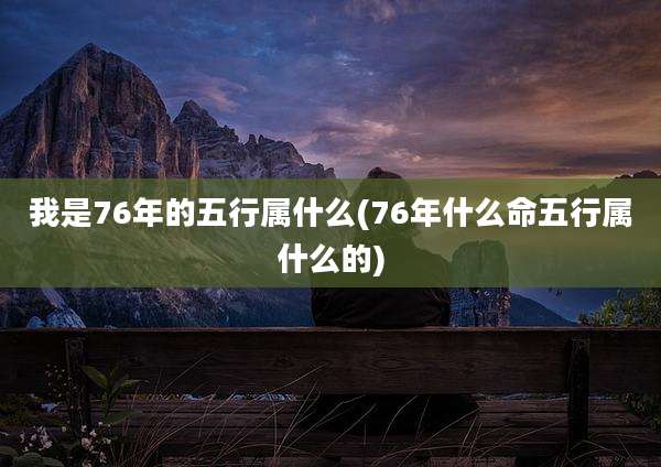 我是76年的五行属什么(76年什么命五行属什么的)