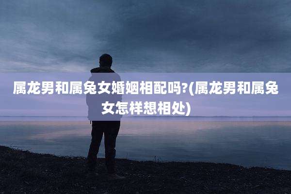 属龙男和属兔女婚姻相配吗?(属龙男和属兔女怎样想相处)