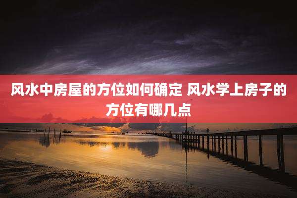 风水中房屋的方位如何确定 风水学上房子的方位有哪几点