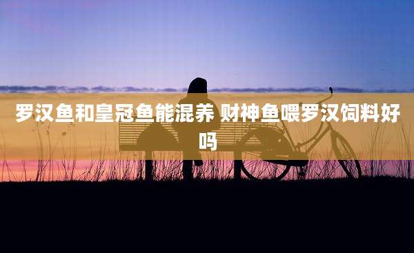 罗汉鱼和皇冠鱼能混养 财神鱼喂罗汉饲料好吗