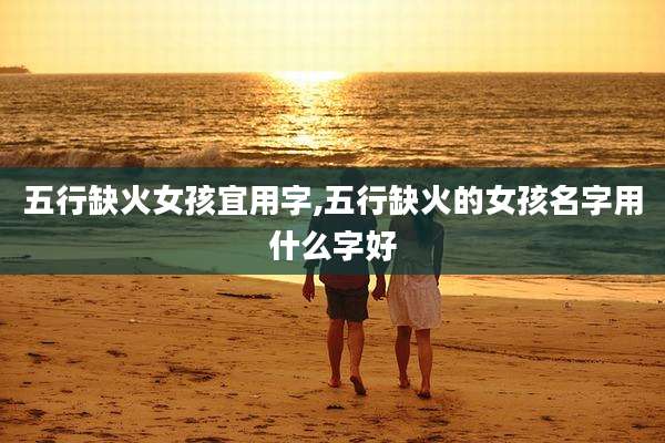 五行缺火女孩宜用字,五行缺火的女孩名字用什么字好