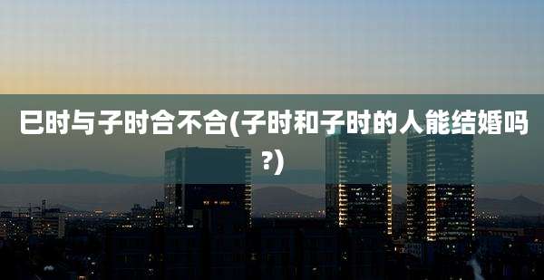 巳时与子时合不合(子时和子时的人能结婚吗?)