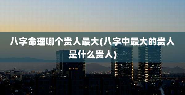 八字命理哪个贵人最大(八字中最大的贵人是什么贵人)